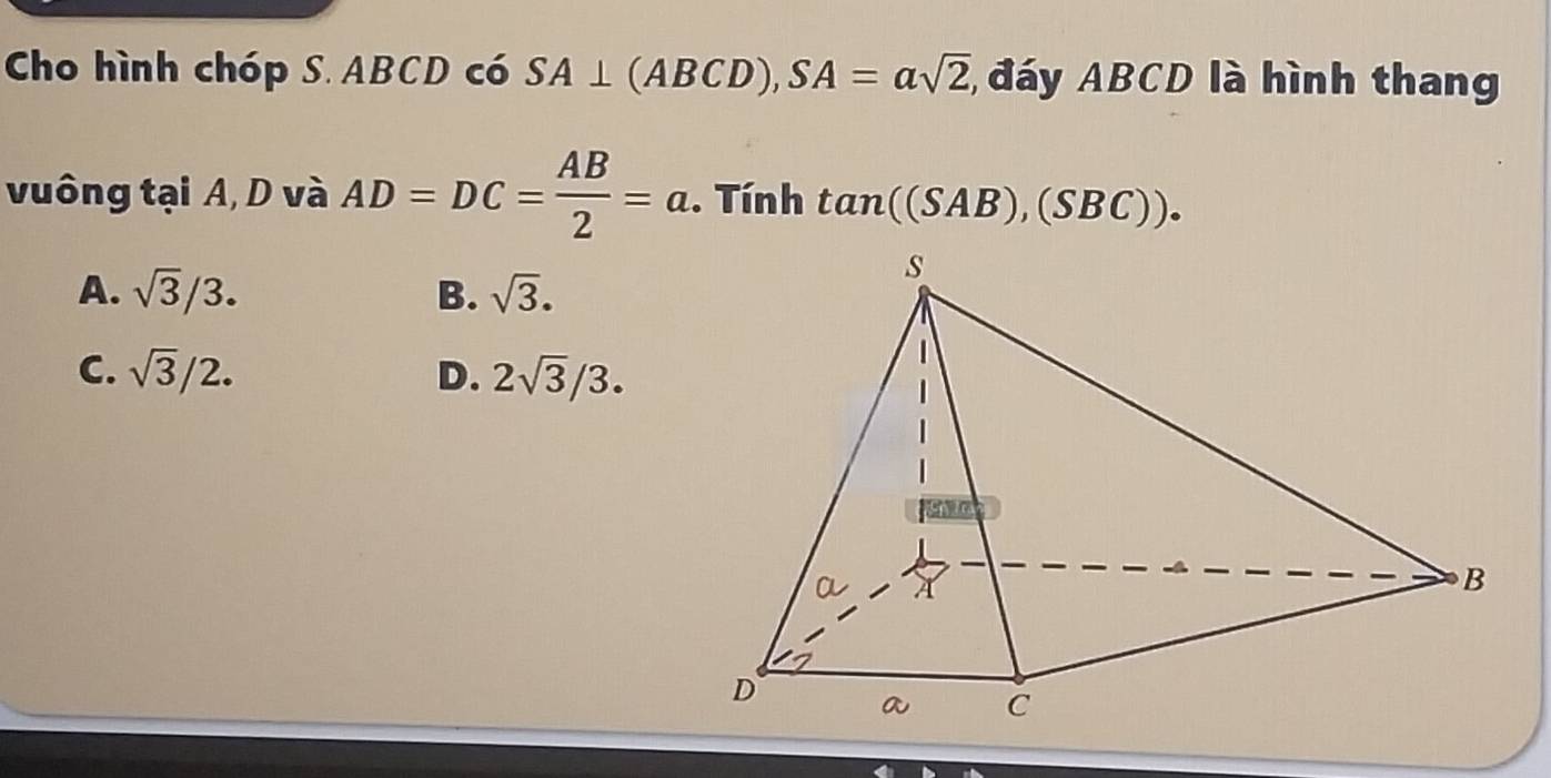 Cho hình chóp S. ABCD có SA⊥ (ABCD), SA=asqrt(2) đáy ABCD là hình thang
vuông tại A, D và AD=DC= AB/2 =a. Tính tan ((SAB),(SBC)).
A. sqrt(3)/3. B. sqrt(3).
C. sqrt(3)/2. D. 2sqrt(3)/3.