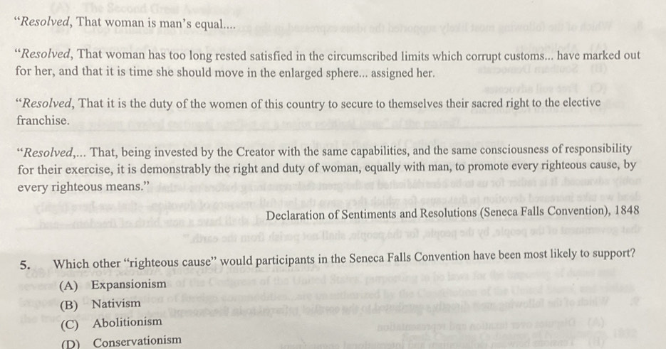 “Resolved, That woman is man’s equal....
“Resolved, That woman has too long rested satisfied in the circumscribed limits which corrupt customs... have marked out
for her, and that it is time she should move in the enlarged sphere... assigned her.
“Resolved, That it is the duty of the women of this country to secure to themselves their sacred right to the elective
franchise.
“Resolved,... That, being invested by the Creator with the same capabilities, and the same consciousness of responsibility
for their exercise, it is demonstrably the right and duty of woman, equally with man, to promote every righteous cause, by
every righteous means.”
Declaration of Sentiments and Resolutions (Seneca Falls Convention), 1848
5. Which other “righteous cause” would participants in the Seneca Falls Convention have been most likely to support?
(A) Expansionism
(B) Nativism
(C) Abolitionism
D) Conservationism