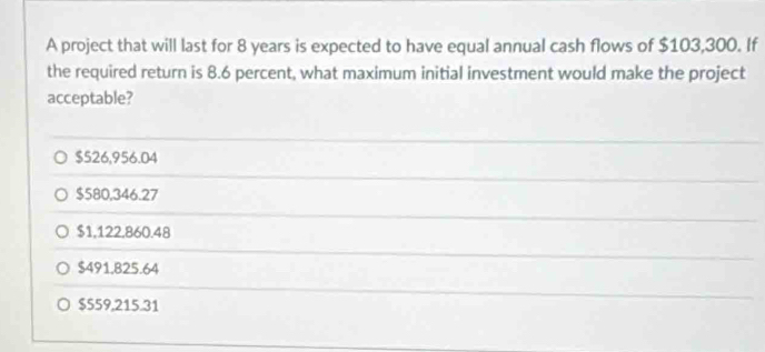 A project that will last for 8 years is expected to have equal annual cash flows of $103,300. If
the required return is 8.6 percent, what maximum initial investment would make the project
acceptable?
$526,956.04
$580,346.27
$1,122,860.48
$491.825.64
$559,215.31