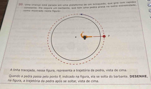 Uma criança está parada em uma plataforma de um brinquedo, que gira com rapidez 
constante. Ela segura um barbante, que tem uma pedra presa na outra extremidade, 
como mostrado nesta figura: 
A linha tracejada, nessa figura, representa a trajetória da pedra, vista de cima. 
Quando a pedra passa pelo ponto P, indicado na figura, ela se solta do barbante. DESENHE, 
na figura, a trajetória da pedra após se soltar, vista de cima.