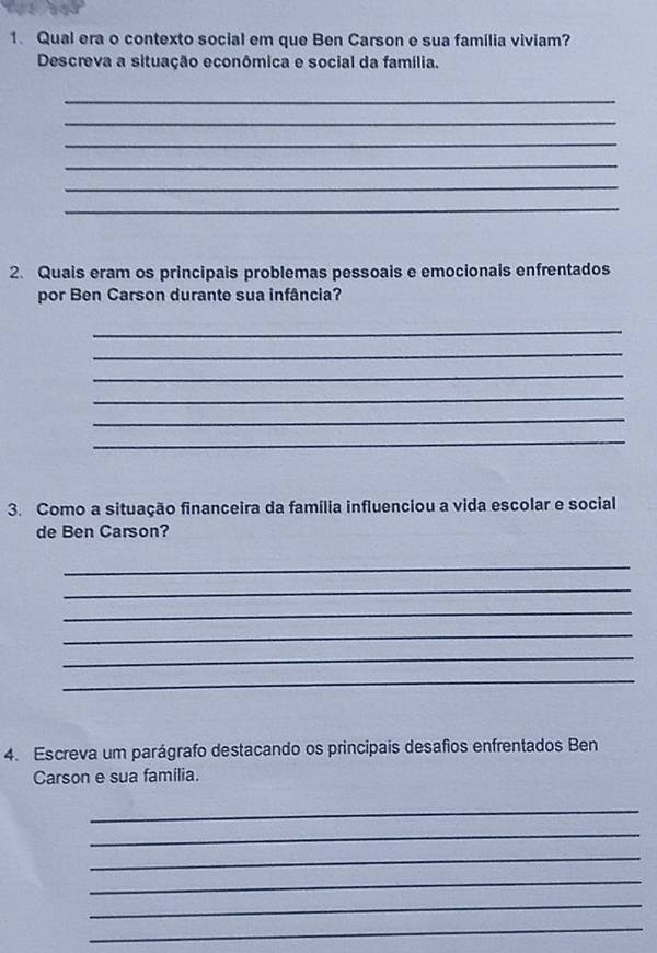 Qual era o contexto social em que Ben Carson e sua família viviam? 
Descreva a situação econômica e social da família. 
_ 
_ 
_ 
_ 
_ 
_ 
2. Quais eram os principais problemas pessoais e emocionais enfrentados 
por Ben Carson durante sua infância? 
_ 
_ 
_ 
_ 
_ 
_ 
3. Como a situação financeira da família influenciou a vida escolar e social 
de Ben Carson? 
_ 
_ 
_ 
_ 
_ 
_ 
4. Escreva um parágrafo destacando os principais desafios enfrentados Ben 
Carson e sua família. 
_ 
_ 
_ 
_ 
_ 
_