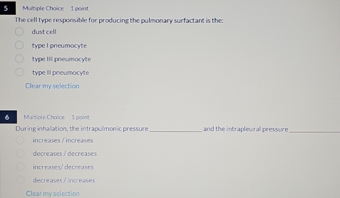 The cell type responsible for producing the pulmonary surfactant is the:
dust cell
type I pneumocyte
type III pneumocyte
type II pneumocyte
Clear my selection
6 Multiple Choice 1 point
During inhalation, the intrapulmonic pressure_ and the intrapleural pressure_
increases / increases
decreases / decreases
increases/ decreases
decreases / increases
Clear my selection