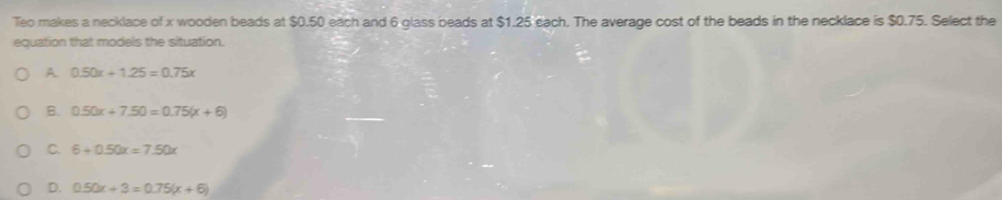 Teo makes a necklace of x wooden beads at $0.50 each and 6 glass beads at $1.25 cach. The average cost of the beads in the necklace is $0.75. Select the
equation that models the situation.
A 0.50x+1.25=0.75x
B. 0.50x+7.50=0.75(x+6)
C. 6+0.50x=7.50x
D. 0.50x+3=0.75(x+6)
