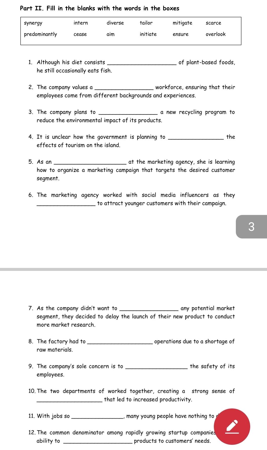 Part II. Fill in the blanks with the words in the boxes 
1. Although his diet consists _of plant-based foods, 
he still occasionally eats fish. 
2. The company values a _workforce, ensuring that their 
employees come from different backgrounds and experiences. 
3. The company plans to _a new recycling program to 
reduce the environmental impact of its products. 
4. It is unclear how the government is planning to _the 
effects of tourism on the island. 
5. As an_ at the marketing agency, she is learning 
how to organize a marketing campaign that targets the desired customer 
segment. 
6. The marketing agency worked with social media influencers as they 
_to attract younger customers with their campaign. 
3 
7. As the company didn't want to _any potential market 
segment, they decided to delay the launch of their new product to conduct 
more market research. 
8. The factory had to _operations due to a shortage of 
raw materials. 
9. The company's sole concern is to _the safety of its 
employees. 
10. The two departments of worked together, creating a strong sense of 
_that led to increased productivity. 
11. With jobs so _, many young people have nothing to 
12. The common denominator among rapidly growing startup companies 
ability to _products to customers' needs.