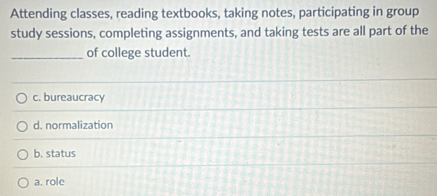 Attending classes, reading textbooks, taking notes, participating in group
study sessions, completing assignments, and taking tests are all part of the
_of college student.
c. bureaucracy
d. normalization
b. status
a. role