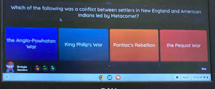 Which of the following was a conflict between settlers in New England and American
Indians led by Metacomet?
the Anglo-Powhatan King Philip's War Pontiac's Rebellion the Pequot War
War
Brokyla
Sanders
a
Aug 2:1
18 US