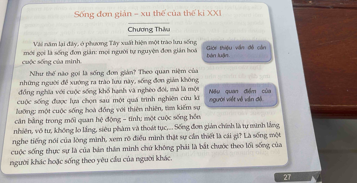 Sống đơn giản - xu thế của thế kỉ XXI 
Chương Thâu 
Vài năm lại đây, ở phương Tây xuất hiện một trào lưu sống 
mới gọi là sống đơn giản: mọi người tự nguyện đơn giản hoá Giới thiệu vấn đề cần 
bàn luận. 
cuộc sống của mình. 
Như thế nào gọi là sống đơn giản? Theo quan niệm của 
những người đề xướng ra trào lưu này, sống đơn giản không 
đồng nghĩa với cuộc sống khổ hạnh và nghèo đói, mà là một Nêu quan điểm của 
cuộc sống được lựa chọn sau một quá trình nghiên cứu kĩ người viết về vấn đề. 
lưỡng; một cuộc sống hoà đồng với thiên nhiên, tìm kiếm sự 
cân bằng trong mối quan hệ động - tĩnh; một cuộc sống hồn 
nhiên, vô tư, không lo lắng, siêu phàm và thoát tục,... Sống đơn giản chính là tự mình lắng 
nghe tiếng nói của lòng mình, xem rõ điều mình thật sự cần thiết là cái gì? Là sống một 
cuộc sống thực sự là của bản thân mình chứ không phải là bắt chước theo lối sống của 
người khác hoặc sống theo yêu cầu của người khác. 
27