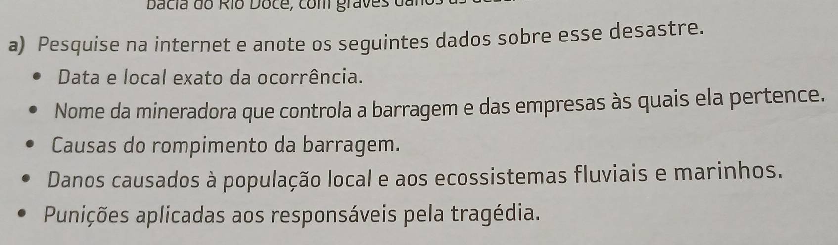 Dacia do Río Doce, com graves dai 
a) Pesquise na internet e anote os seguintes dados sobre esse desastre. 
Data e local exato da ocorrência. 
Nome da mineradora que controla a barragem e das empresas às quais ela pertence. 
Causas do rompimento da barragem. 
Danos causados à população local e aos ecossistemas fluviais e marinhos. 
Punições aplicadas aos responsáveis pela tragédia.