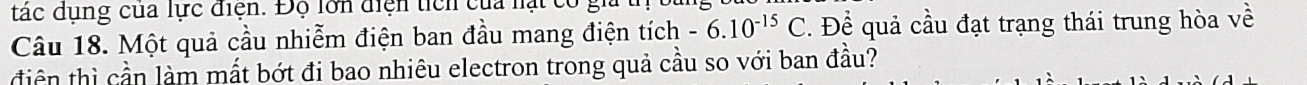 tác dụng của lực điện. Độ lớn điện tích của lạt có gi 
Câu 18. Một quả cầu nhiễm điện ban đầu mang điện tích -6.10^(-15)C. . Để quả cầu đạt trạng thái trung hòa về 
tiên thì cần làm mất bớt đi bao nhiêu electron trong quả cầu so với ban đầu?