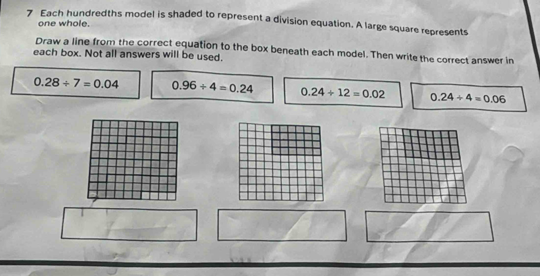 Each hundredths model is shaded to represent a division equation. A large square represents
one whole.
Draw a line from the correct equation to the box beneath each model. Then write the correct answer in
each box. Not all answers will be used.
0.28/ 7=0.04
0.96/ 4=0.24 0.24/ 12=0.02 0.24/ 4=0.06