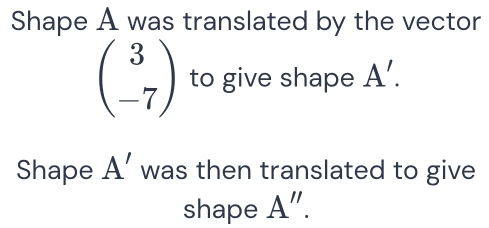 Shape A was translated by the vector
beginpmatrix 3 -7endpmatrix to give shape A'. 
Shape A' was then translated to give 
shape A''.