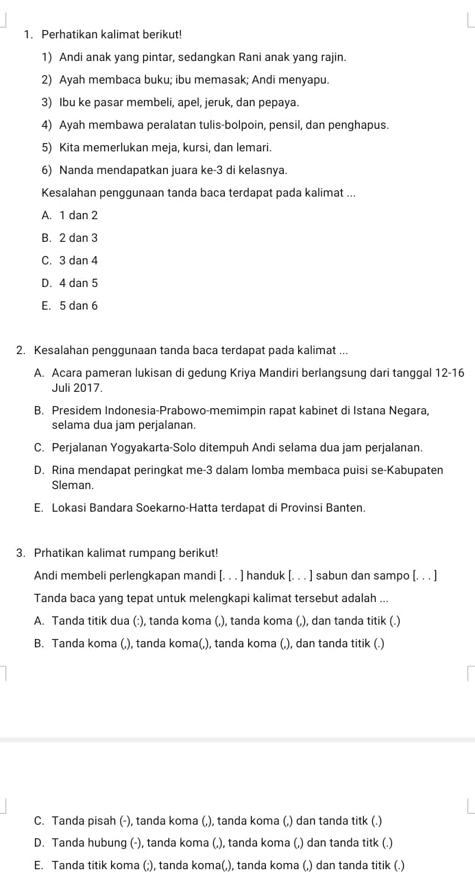 Perhatikan kalimat berikut!
1) Andi anak yang pintar, sedangkan Rani anak yang rajin.
2) Ayah membaca buku; ibu memasak; Andi menyapu.
3) Ibu ke pasar membeli, apel, jeruk, dan pepaya.
4) Ayah membawa peralatan tulis-bolpoin, pensil, dan penghapus.
5) Kita memerlukan meja, kursi, dan lemari.
6) Nanda mendapatkan juara ke-3 di kelasnya.
Kesalahan penggunaan tanda baca terdapat pada kalimat ...
A. 1 dan 2
B. 2 dan 3
C. 3 dan 4
D. 4 dan 5
E. 5 dan 6
2. Kesalahan penggunaan tanda baca terdapat pada kalimat ...
A. Acara pameran lukisan di gedung Kriya Mandiri berlangsung dari tanggal 12-16
Juli 2017.
B. Presidem Indonesia-Prabowo-memimpin rapat kabinet di Istana Negara,
selama dua jam perjalanan.
C. Perjalanan Yogyakarta-Solo ditempuh Andi selama dua jam perjalanan.
D. Rina mendapat peringkat me-3 dalam lomba membaca puisi se-Kabupaten
Sleman.
E. Lokasi Bandara Soekarno-Hatta terdapat di Provinsi Banten.
3. Prhatikan kalimat rumpang berikut!
Andi membeli perlengkapan mandi [. . . ] handuk [. . . ] sabun dan sampo [. . . ]
Tanda baca yang tepat untuk melengkapi kalimat tersebut adalah ...
A. Tanda titik dua (:), tanda koma (,), tanda koma (,), dan tanda titik (.)
B. Tanda koma (,), tanda koma(,), tanda koma (,), dan tanda titik (.)
C. Tanda pisah (-), tanda koma (,), tanda koma (,) dan tanda titk (.)
D. Tanda hubung (-), tanda koma (,), tanda koma (,) dan tanda titk (.)
E. Tanda titik koma (;), tanda koma(,), tanda koma (,) dan tanda titik (.)