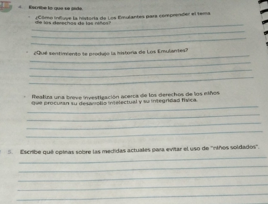 Escribe lo que se pide. 
¿Cómo influye la historia de Los Emulantes para comprender el tema 
_de los derechos de los niños? 
_ 
_ 
_ 
¿Qué sentimiento te produjo la historia de Los Emulantes? 
_ 
_ 
_ 
Realiza una breve investigación acerca de los derechos de los niños 
_ 
que procuran su desarrollo intelectual y su integridad física. 
_ 
_ 
_ 
_ 
5. Escribe qué opinas sobre las medidas actuales para evitar el uso de “niños soldados”. 
_ 
_ 
_ 
_