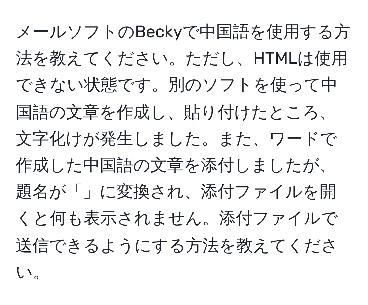 メールソフトのBeckyで中国語を使用する方法を教えてください。ただし、HTMLは使用できない状態です。別のソフトを使って中国語の文章を作成し、貼り付けたところ、文字化けが発生しました。また、ワードで作成した中国語の文章を添付しましたが、題名が「 」に変換され、添付ファイルを開くと何も表示されません。添付ファイルで送信できるようにする方法を教えてください。