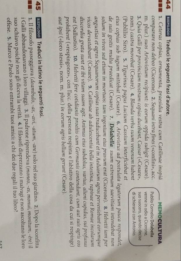 RLoco Traduci le seguenti frasi d’autore.
. 1. Ceteras copias, ornamenta, praesidia vestra cum Catilinae inopiā MEMOCULTURA
comparare non debeo (Cicerone). 2. Sequani intra fines («confini», acc. Publio Cornelio Dolabella
m. plur.) suos Ariovistum recipiunt: is eorum oppida subigit (Cesare). venne in odio a Cicerone,
3. Quia Galli per provinciam nostram copias ducebant, Caesar («Cesare», suo suocero, quando decise
nom.) castra movebat (Cesare). 4. Blanda verba suum venenum habent di schierarsi con Antonio.
(Publilio Siro). 5. Tigurinus pagus Lucium Cassium interficiebat et
eius copias sub iugum mittebat (Cesare). 6. Ariovistus ad postulata legatorum pauca respondet,
de suis gestis multa praedicat (Cesare). 7. Dolabella suam extremam saevitiam intendebat non
solum in vivos sed etiam in mortuos: tam ingenium eius pravum erat (Cicerone). 8. Helvetii iam per
angustias et agros Sequanorum copias suas traducebant et in Aeduorum agros perveniebant eorumque
vicos devastabant (Cesare). 9. Catilinae ab adulescentia bella intestina, rapinae et Romae incolarum
discordia grata sunt et ibi vitam suam agit. Animus eius subdolus, varius, alieni cupidus, sui profusus
est (Sallustio). 10. Helvetii fere cotidianis proeliis cum Germanis contendunt, cum aut suis agris eos
prohibent («respingono», con l’acc. della persona respinta e l'ablativo della cosa da cui si respinge)
aut ipsi («loro stessi», nom. m. plur.) in eorum agris bellum gerunt (Cesare).
45 RPiLoco Traduci in latino le seguenti frasi.
1. Il filosofo passeggiava (deambulo, -as, -avi, -atum, -are) solo nel suo giardino. 2. Dopo la sconfitta
i Galli abbandonavano i loro villaggi. 3. Il padrone riprendeva (moneo, -es, monui, monitum, -ēre) il
suo schiavo poiché non gli diceva la verità. 4. I filosofi disprezzano i malvagi e non ascoltano le loro
offese. 5. Marco e Paolo sono entrambi tuoi amici: a chi dei due regali il tuo libro?