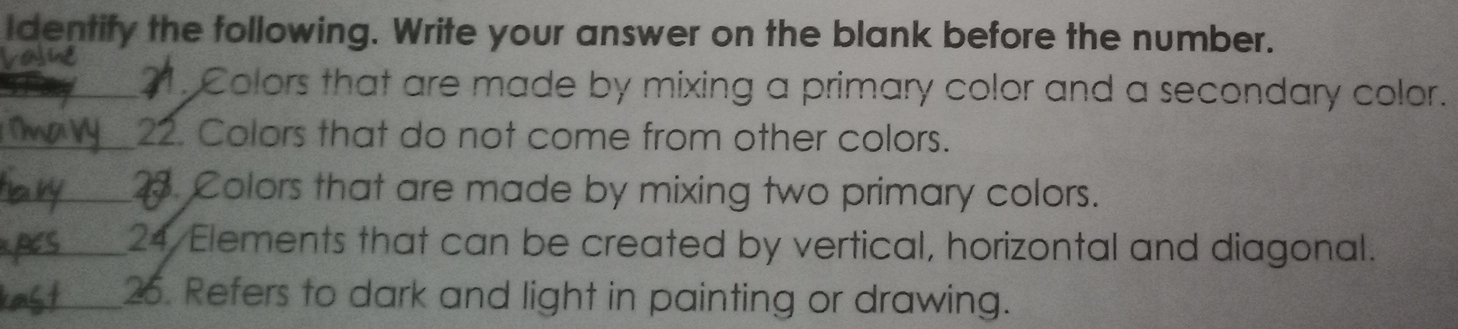 Identify the following. Write your answer on the blank before the number. 
_ 21. Colors that are made by mixing a primary color and a secondary color. 
_22. Colors that do not come from other colors. 
_2. Colors that are made by mixing two primary colors. 
_24 Elements that can be created by vertical, horizontal and diagonal. 
_26. Refers to dark and light in painting or drawing.