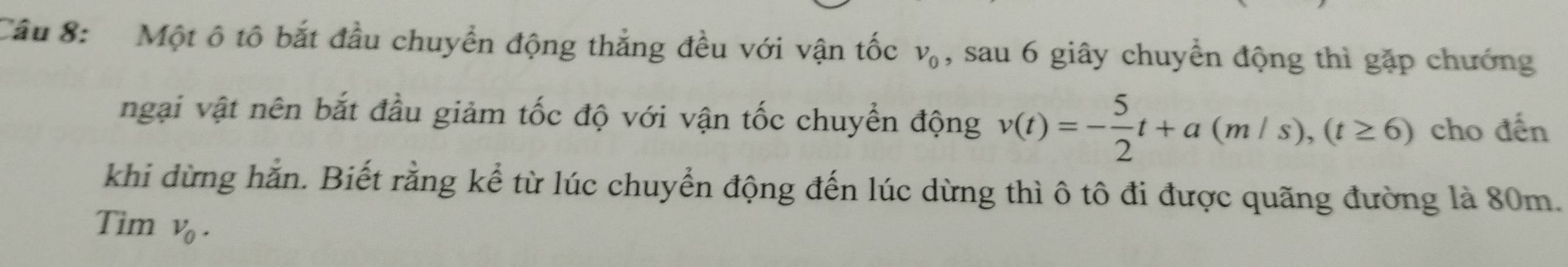 Một ô tô bắt đầu chuyển động thắng đều với vận tốc v_0 , sau 6 giây chuyển động thì gặp chướng 
ngại vật nên bắt đầu giảm tốc độ với vận tốc chuyển động v(t)=- 5/2 t+a(m/s), (t≥ 6) cho đến 
khi dừng hằn. Biết rằng kể từ lúc chuyển động đến lúc dừng thì ô tô đi được quãng đường là 80m. 
Tim v_0.