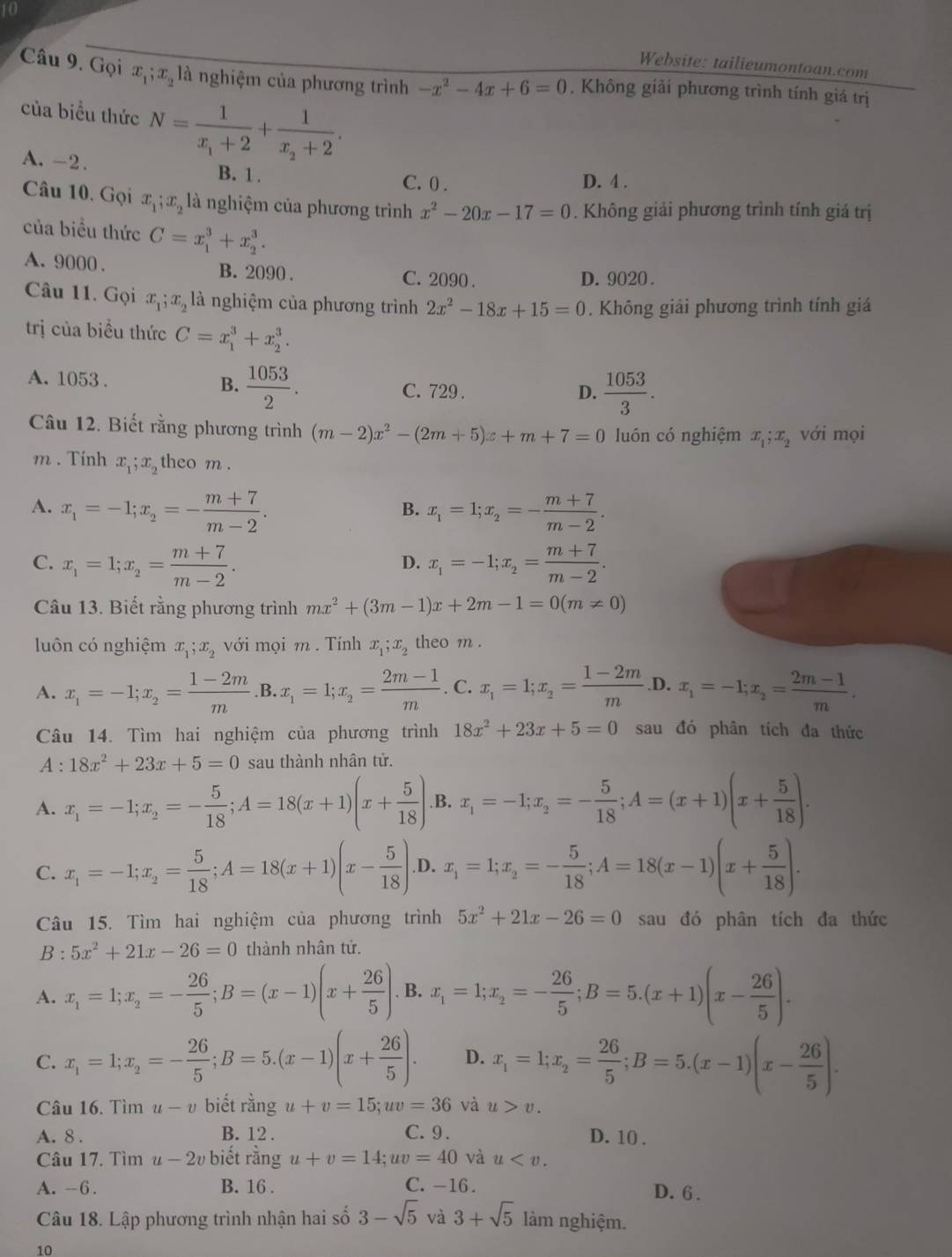 Website: tailieumontoan.com
Câu 9, Gọi x_1;x_2 là nghiệm của phương trình -x^2-4x+6=0. Không giải phương trình tính giá trị
của biểu thức N=frac 1x_1+2+frac 1x_2+2.
A. -2. B. 1 .
C. 0 . D. 4 .
Câu 10. Gọi x_1;x_2 là nghiệm của phương trình x^2-20x-17=0. Không giải phương trình tính giá trị
của biều thức C=x_1^(3+x_2^3.
A. 9000 . B. 2090 . C. 2090 .
D. 9020 .
Câu 11. Gọi x_1);x_2 là nghiệm của phương trình 2x^2-18x+15=0. Không giải phương trình tính giá
trị của biều thức C=x_1^(3+x_2^3.
A. 1053 . B. frac 1053)2. C. 729.
D.  1053/3 .
Câu 12. Biết rằng phương trình (m-2)x^2-(2m+5)x+m+7=0 luón có nghiệm x_1;x_2 với mọi
m . Tính x_1;x_2 theo m .
A. x_1=-1;x_2=- (m+7)/m-2 . x_1=1;x_2=- (m+7)/m-2 .
B.
C. x_1=1;x_2= (m+7)/m-2 . x_1=-1;x_2= (m+7)/m-2 .
D.
Câu 13. Biết rằng phương trình mx^2+(3m-1)x+2m-1=0(m!= 0)
luôn có nghiệm x_1;x_2 với mọi m . Tính x_1;x_2 theo m .
A. x_1=-1;x_2= (1-2m)/m  .B. x_1=1;x_2= (2m-1)/m .C.x_1=1;x_2= (1-2m)/m  .D. x_1=-1;x_2= (2m-1)/m .
Câu 14. Tìm hai nghiệm của phương trình 18x^2+23x+5=0 sau đó phân tích đa thức
A : 18x^2+23x+5=0 sau thành nhân tử.
A. x_1=-1;x_2=- 5/18 ;A=18(x+1)(x+ 5/18 ). B. x_1=-1;x_2=- 5/18 ;A=(x+1)(x+ 5/18 ).
C. x_1=-1;x_2= 5/18 ;A=18(x+1)(x- 5/18 ) .D. x_1=1;x_2=- 5/18 ;A=18(x-1)(x+ 5/18 ).
Câu 15. Tìm hai nghiệm của phương trình 5x^2+21x-26=0 sau đó phân tích đa thức
B : 5x^2+21x-26=0 thành nhân tử.
A. x_1=1;x_2=- 26/5 ;B=(x-1)(x+ 26/5 ).. B. x_1=1;x_2=- 26/5 ;B=5.(x+1)(x- 26/5 ).
C. x_1=1;x_2=- 26/5 ;B=5.(x-1)(x+ 26/5 ). D. x_1=1;x_2= 26/5 ;B=5.(x-1)(x- 26/5 ).
Câu 16. Tìm u-v biết rằng u+v=15;uv=36 và u>v.
A. 8 . B. 12 . C. 9 . D. 10 .
Câu 17. Tìm u-2v biết rằng u+v=14;uv=40 và u
A. -6. B. 16 . C.-16 . D. 6 .
Câu 18. Lập phương trình nhận hai số 3-sqrt(5) và 3+sqrt(5) làm nghiệm.
10