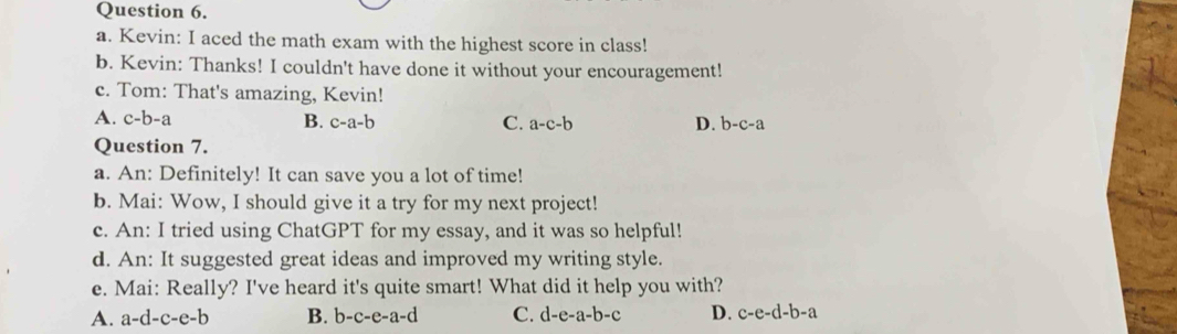 Kevin: I aced the math exam with the highest score in class!
b. Kevin: Thanks! I couldn't have done it without your encouragement!
c. Tom: That's amazing, Kevin!
A. c-b-a B. c-a-b C. a-c-b D. b-c-a
Question 7.
a. An: Definitely! It can save you a lot of time!
b. Mai: Wow, I should give it a try for my next project!
c. An: I tried using ChatGPT for my essay, and it was so helpful!
d. An: It suggested great ideas and improved my writing style.
e. Mai: Really? I've heard it's quite smart! What did it help you with?
A. a-d-c-e-b B. b-c-e-a-d C. d-e-a-b-c D. c-e-d-b-a