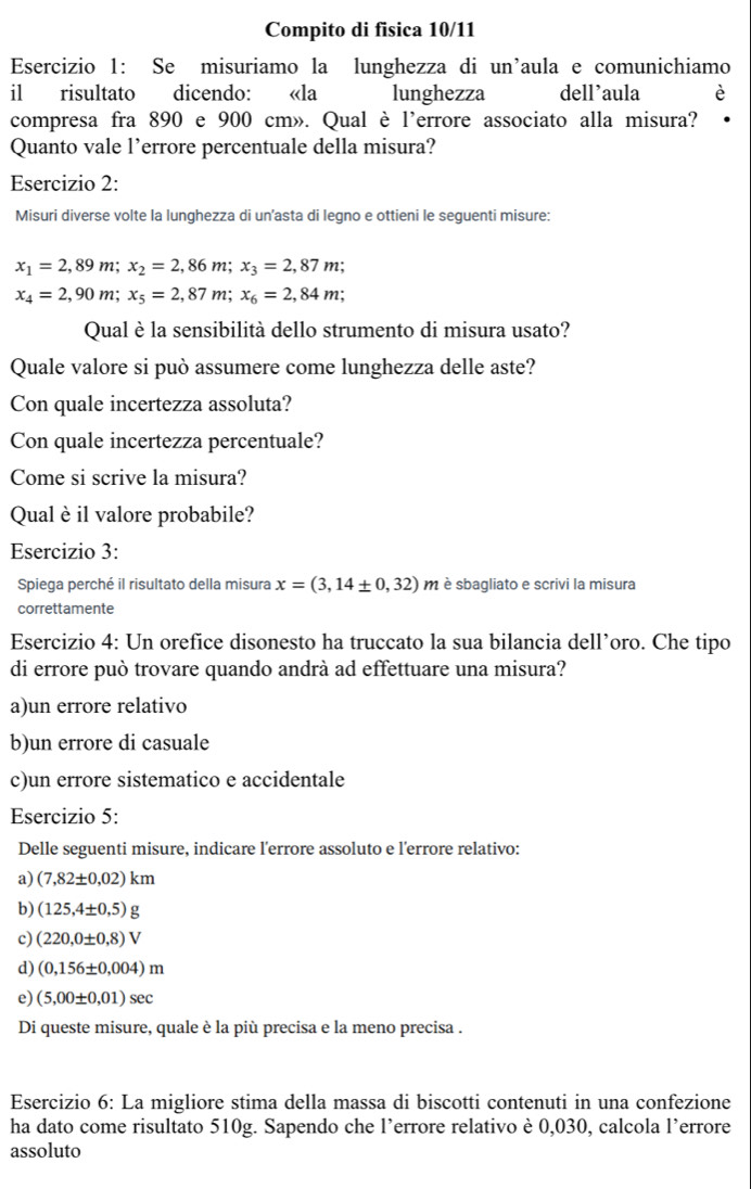 Compito di fisica 10/11
Esercizio 1: Se misuriamo la lunghezza di un'aula e comunichiamo
il risultato dicendo: «la lunghezza dell’aula
compresa fra 890 e 900 cm». Qual è l'errore associato alla misura?
Quanto vale l’errore percentuale della misura?
Esercizio 2:
Misuri diverse volte la lunghezza di un’asta di legno e ottieni le seguenti misure:
x_1=2,89m;x_2=2,86m;x_3=2,87m;
x_4=2,90m;x_5=2,87m;x_6=2,84m;
Qual è la sensibilità dello strumento di misura usato?
Quale valore si può assumere come lunghezza delle aste?
Con quale incertezza assoluta?
Con quale incertezza percentuale?
Come si scrive la misura?
Qual è il valore probabile?
Esercizio 3:
Spiega perché il risultato della misura x=(3,14± 0,32) m è sbagliato e scrivi la misura
correttamente
Esercizio 4: Un orefice disonesto ha truccato la sua bilancia dell’oro. Che tipo
di errore può trovare quando andrà ad effettuare una misura?
a)un errore relativo
b)un errore di casuale
c)un errore sistematico e accidentale
Esercizio 5:
Delle seguenti misure, indicare l'errore assoluto e l'errore relativo:
a) (7,82± 0,02)km
b) (125,4± 0,5)g
c) (220,0± 0,8)V
d) (0,156± 0.004)m
e) (5,00± 0,01)sec
Di queste misure, quale è la più precisa e la meno precisa .
Esercizio 6: La migliore stima della massa di biscotti contenuti in una confezione
ha dato come risultato 510g. Sapendo che l’errore relativo è 0,030, calcola l’errore
assoluto