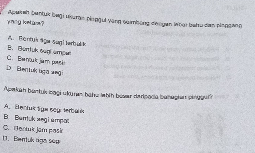 Apakah bentuk bagi ukuran pinggul yang seimbang dengan lebar bahu dan pinggang
yang ketara?
A. Bentuk tiga segi terbalik
B. Bentuk segi empat
C. Bentuk jam pasir
D. Bentuk tiga segi
Apakah bentuk bagi ukuran bahu lebih besar daripada bahagian pinggul?
A. Bentuk tiga segi terbalik
B. Bentuk segi empat
C. Bentuk jam pasir
D. Bentuk tiga segi