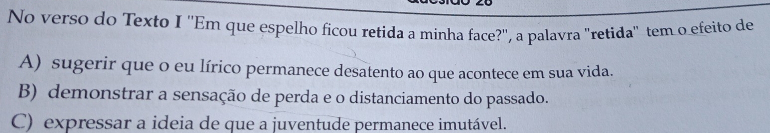 No verso do Texto I ''Em que espelho ficou retida a minha face?", a palavra "retida' tem o efeito de
A) sugerir que o eu lírico permanece desatento ao que acontece em sua vida.
B) demonstrar a sensação de perda e o distanciamento do passado.
C) expressar a ideia de que a juventude permanece imutável.