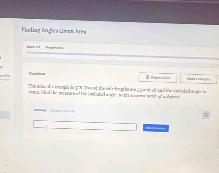 Finding Angles Given Area 
Scare: 0/2 Penalty: suse 
M 
=17% Question 
Watch Video Show Examples 
The area of a triangle is 578. Two of the side lengths are 35 and 46 and the included angle is 
acute. Find the measure of the included angle, to the nearest tenth of a degree. 
Answer mडt 1 out of 10 
Salut Anser