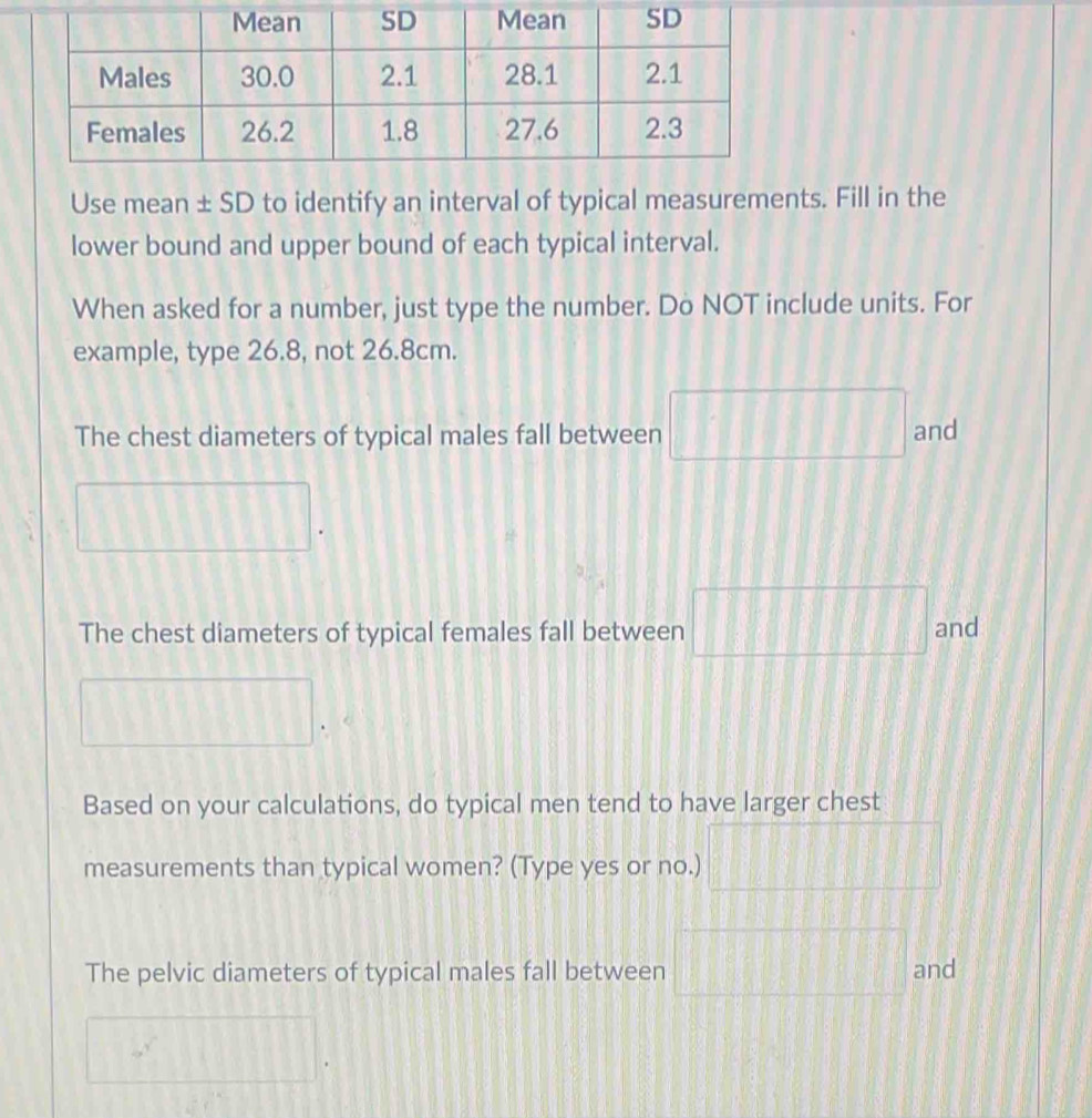 Use mean ± SD to identify an interval of typical measurements. Fill in the 
lower bound and upper bound of each typical interval. 
When asked for a number, just type the number. Do NOT include units. For 
example, type 26.8, not 26.8cm. 
The chest diameters of typical males fall between □ and 
The chest diameters of typical females fall between □ and 
() 
Based on your calculations, do typical men tend to have larger chest
25.64:8
measurements than typical women? (Type yes or no.) (1,8) PR
t=
The pelvic diameters of typical males fall between □ □ and
[][]
beginpmatrix 1&1|