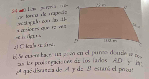 Una parcela tie- 
ne forma de trapecio 
rectángulo con las di- 
mensiones que se ven 
en la figura. 
a) Calcula su área. 
b) Se quiere hacer un pozo en el punto donde se cor 
tan las prolongaciones de los lados AD y BC
¿A qué distancia de A y de B estará el pozo?