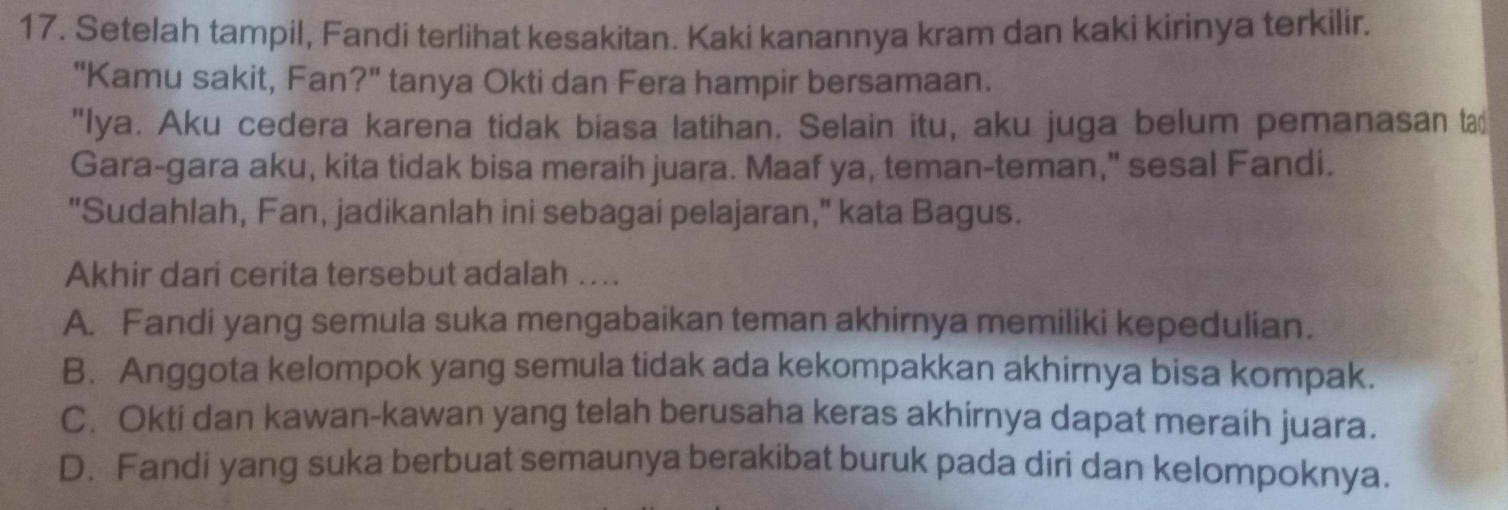 Setelah tampil, Fandi terlihat kesakitan. Kaki kanannya kram dan kaki kirinya terkilir.
"Kamu sakit, Fan?" tanya Okti dan Fera hampir bersamaan.
"Iya. Aku cedera karena tidak biasa latihan. Selain itu, aku juga belum pemanasan ta
Gara-gara aku, kita tidak bisa meraih juara. Maaf ya, teman-teman," sesal Fandi.
"Sudahlah, Fan, jadikanlah ini sebagai pelajaran," kata Bagus.
Akhir dari cerita tersebut adalah ....
A. Fandi yang semula suka mengabaikan teman akhirnya memiliki kepedulian.
B. Anggota kelompok yang semula tidak ada kekompakkan akhirnya bisa kompak.
C. Okti dan kawan-kawan yang telah berusaha keras akhirnya dapat meraih juara.
D. Fandi yang suka berbuat semaunya berakibat buruk pada diri dan kelompoknya.