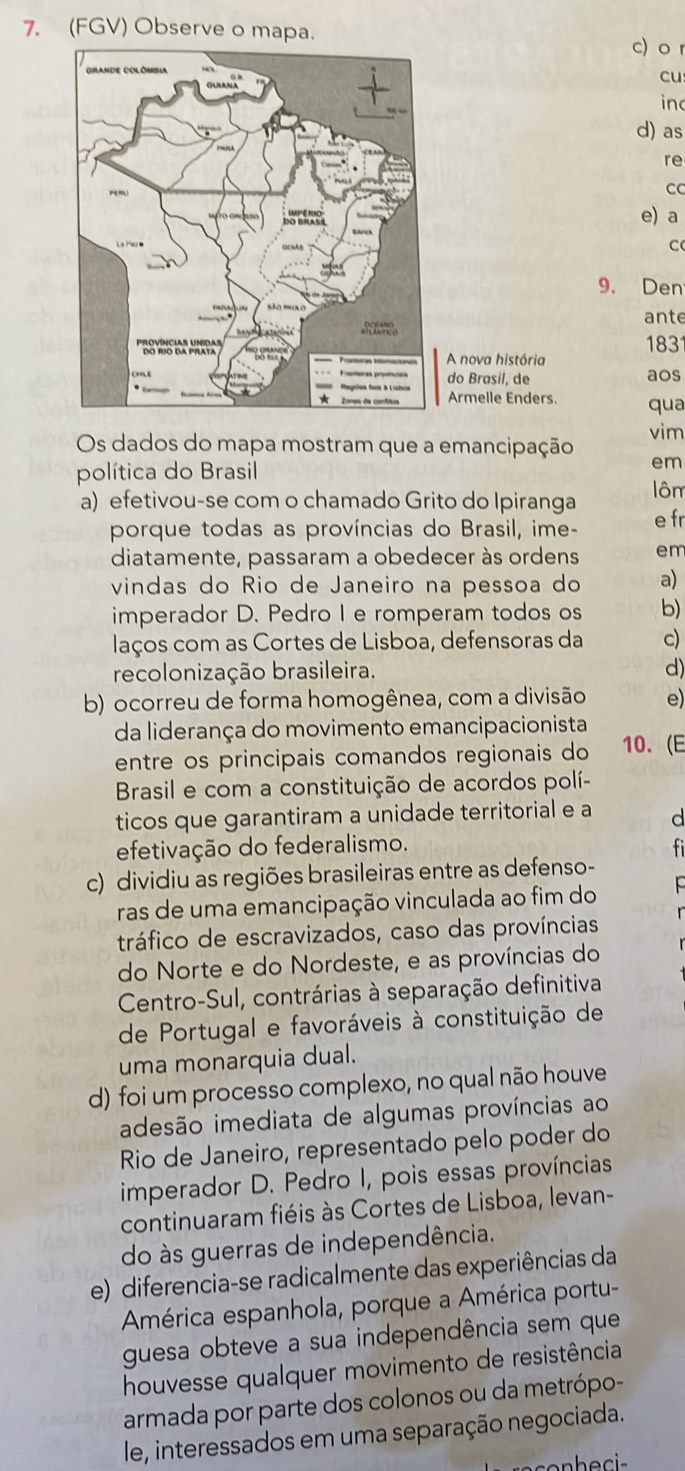 (FGV) Observe o mapa.
c) o r
cu
inc
d) as
re
C
e) a
C
9. Den
ante
A nova história 183
do Brasil, de aos
Armelle Enders. qua
Os dados do mapa mostram que a emancipação vim
política do Brasil em
ôm
a) efetivou-se com o chamado Grito do Ipiranga e fr
porque todas as províncias do Brasil, ime-
diatamente, passaram a obedecer às ordens em
vindas do Rio de Janeiro na pessoa do a)
imperador D. Pedro I e romperam todos os b)
laços com as Cortes de Lisboa, defensoras da c)
recolonização brasileira. d)
b) ocorreu de forma homogênea, com a divisão e)
da liderança do movimento emancipacionista
entre os principais comandos regionais do 10. (E
Brasil e com a constituição de acordos polí-
ticos que garantiram a unidade territorial e a d
efetivação do federalismo.
c) dividiu as regiões brasileiras entre as defenso-
ras de uma emancipação vinculada ao fim do
tráfico de escravizados, caso das províncias
do Norte e do Nordeste, e as províncias do
Centro-Sul, contrárias à separação definitiva
de Portugal e favoráveis à constituição de
uma monarquia dual.
d) foi um processo complexo, no qual não houve
adesão imediata de algumas províncias ao
Rio de Janeiro, representado pelo poder do
imperador D. Pedro I, pois essas províncias
continuaram fiéis às Cortes de Lisboa, levan-
do às guerras de independência.
e) diferencia-se radicalmente das experiências da
América espanhola, porque a América portu-
guesa obteve a sua independência sem que
houvesse qualquer movimento de resistência
armada por parte dos colonos ou da metrópo-
le, interessados em uma separação negociada.