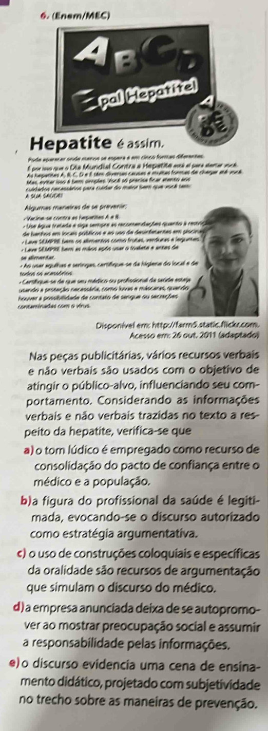 (Enem/MEC)
Poda aparacar onda mancs se espara e em cinco formas diferantas
é poruno que o Día Mundial Contra a Mepatite ai el sum dera vocé 
As haparitas A, É, C, D α É sães dimrsas causas a multas formas de Charge aé vsca
Mas, eyltar isos a bem crnpões. Vsch só pracísa ficar atento aoo
itados cecassários para cuídae do malce see que ascá tam
A S SA
Algumas manairas de se prevenie:
Vacina se contra as hepartas A a 8
- Use água tratada a siga sempre as recomendaçõas quanto à restriça
de bantios em locais púbticos e ao uso da desinfatantas em piscina
y Lava SEMPRE bem os alimentos como frutas, verduras a legunses
Lava Sé MPE barn as máos açdo usar o toulata a antas de
a dirantar
- Ao usar agulhas e seríngas, cartifíque-se da higlena do local e de
Nades as ncmsófics
+ Cartlique se de que seu médico ou peolescnal de saúda estaja
usando a prosação nacassária, como ívas a máscaras, quando
houver a possibilidade de contato de sangue ou secrações
contaminadas com o vírus
Disponivel em: http://farm5.static.fickc.com.
Acesso em: 26 out. 2011 (adaptado)
Nas peças publicitárias, vários recursos verbais
e não verbais são usados com o objetivo de
atingir o público-alvo, influenciando seu com-
portamento. Considerando as informações
verbais e não verbais trazidas no texto a res
peito da hepatite, verifica-se que
a) o tom lúdico é empregado como recurso de
consolidação do pacto de confiança entre o
médico e a população.
b)a figura do profissional da saúde é legiti-
mada, evocando-se o discurso autorizado
como estratégia argumentativa.
c) o uso de construções coloquiais e específicas
da oralidade são recursos de argumentação
que simulam o discurso do médico.
d) a empresa anunciada deixa de se autopromo-
ver ao mostrar preocupação social e assumir
a responsabilidade pelas informações.
e)o discurso evidencia uma cena de ensina-
mento didático, projetado com subjetividade
no trecho sobre as maneiras de prevenção.