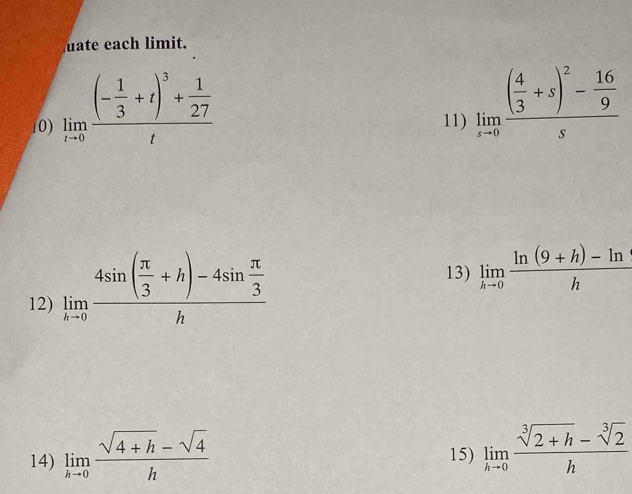 ate each limit. 
10) limlimits _tto 0frac (- 1/3 +t)^3+ 1/27 t 11) limlimits _xto 0frac ( 4/3 +s)^2- 16/9 s
12) limlimits _hto 0frac 4sin ( π /3 +h)-4sin  π /3 h
13) limlimits _hto 0 (ln (9+h)-ln )/h 
14) limlimits _hto 0 (sqrt(4+h)-sqrt(4))/h 
15) limlimits _hto 0 (sqrt[3](2+h)-sqrt[3](2))/h 