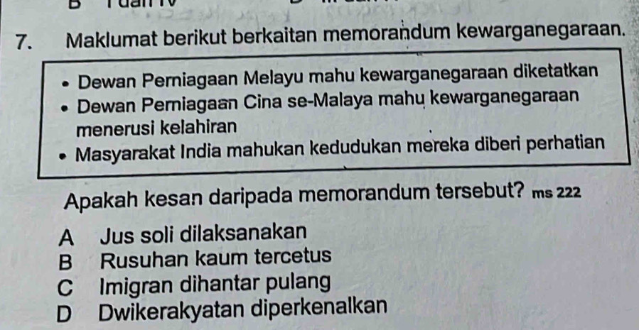 Maklumat berikut berkaitan memorandum kewarganegaraan.
Dewan Perniagaan Melayu mahu kewarganegaraan diketatkan
Dewan Perniagaan Cina se-Malaya mahų kewarganegaraan
menerusi kelahiran
Masyarakat India mahukan kedudukan mereka diberi perhatian
Apakah kesan daripada memorandum tersebut? ms 222
A Jus soli dilaksanakan
B Rusuhan kaum tercetus
C Imigran dihantar pulang
D Dwikerakyatan diperkenalkan