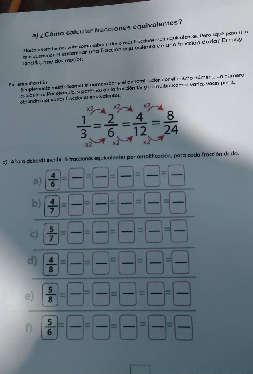 ¿Cómo calcular fracciones equivalentes? 
Hasta ahora hemos visto cómo saber si dos o más fracciones son equivalentes. Pero ¿qué pasa si lo 
que queremos es encontrar una fracción equivalente de una fracción dada? Es muy 
sencillo, hay dos modos: 
Por amplificación Simplemente multiplicamos el numerador y el denominador por el mismo número, un número 
cualquiera. Por ejemplo, si partimos de la fracción 1/3 y la multiplicamos varias veces por 2, 
obtendremos varias fracciones equivalentes:
x2 * 2 x2
 1/3 = 2/6 = 4/12 = 8/24 
x2 x2 * 2
a) Ahora deberás escribir 5 fracciones equivalentes por amplificación, para cada fracción dada. 
a)  4/6 = □ /□  = □ /□  = □ /□  = □ /□  
b)  4/7 = □ /□  = □ /□  = □ /□  = □ /□  
c)  5/7 = □ /□  = □ /□  = □ /□  = □ /□  
d)  4/8 = □ /□  = □ /□  = □ /□  = □ /□  
e)  5/8 = □ /□  = □ /□  = □ /□  = □ /□  
f)  5/6 = □ /□  = □ /□  = □ /□  = □ /□  