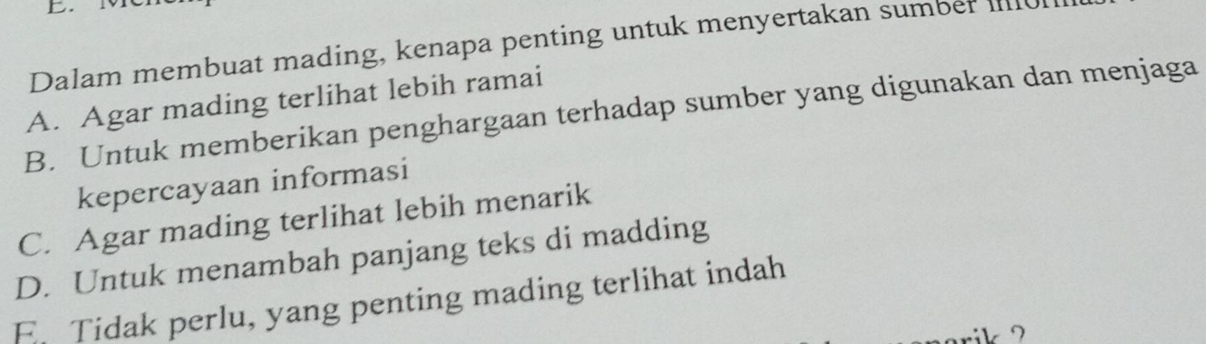 Dalam membuat mading, kenapa penting untuk menyertakan sumber
A. Agar mading terlihat lebih ramai
B. Untuk memberikan penghargaan terhadap sumber yang digunakan dan menjaga
kepercayaan informasi
C. Agar mading terlihat lebih menarik
D. Untuk menambah panjang teks di madding
E Tidak perlu, yang penting mading terlihat indah