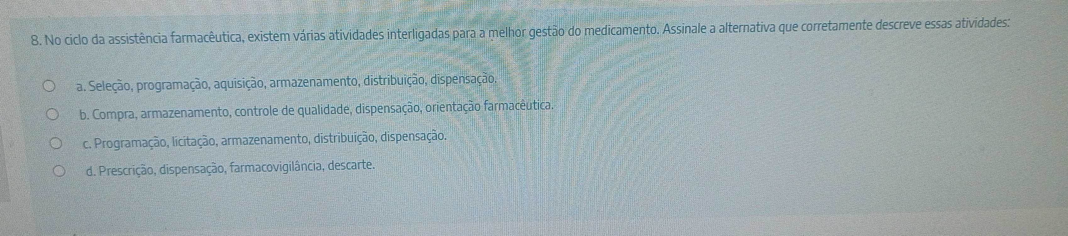 No ciclo da assistência farmacêutica, existem várias atividades interligadas para a melhor gestão do medicamento. Assinale a alternativa que corretamente descreve essas atividades:
* a. Seleção, programação, aquisição, armazenamento, distribuição, dispensação.
b. Compra, armazenamento, controle de qualidade, dispensação, orientação farmacêutica.
c. Programação, licitação, armazenamento, distribuição, dispensação.
d. Prescrição, dispensação, farmacovigilância, descarte