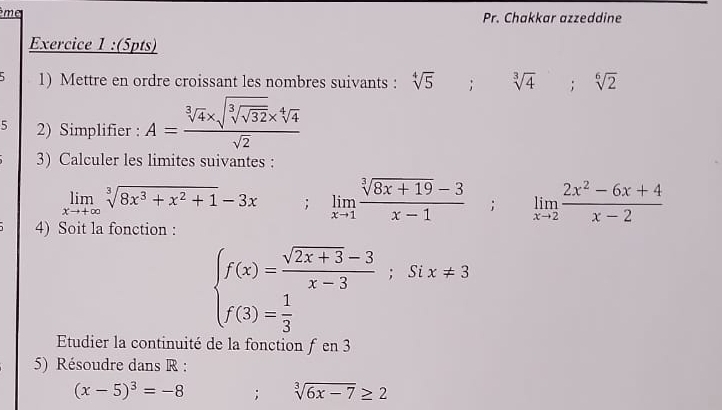 ème Pr. Chakkar azzeddine 
Exercice 1 :(5pts) 
5 1) Mettre en ordre croissant les nombres suivants : sqrt[45^((circ); sqrt 3](4); sqrt [6]2)
5 2) Simplifier : A=frac sqrt[3](4)* sqrt(sqrt [3]sqrt 32)* sqrt[4](4)sqrt(2)
3) Calculer les limites suivantes :
limlimits _xto +∈fty sqrt[3](8x^3+x^2+1)-3x; limlimits _xto 1 (sqrt[3](8x+19)-3)/x-1 ; limlimits _xto 2 (2x^2-6x+4)/x-2 
4) Soit la fonction :
beginarrayl f(x)= (sqrt(2x+3)-3)/x-3 ;six!= 3 f(3)= 1/3 endarray.
Etudier la continuité de la fonction ƒ en 3
5) Résoudre dans R :
(x-5)^3=-8; sqrt[3](6x-7)≥ 2