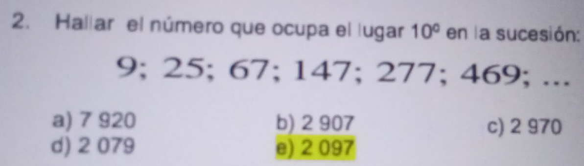 Hallar el número que ocupa el lugar 10° en la sucesión:
9; 25; 67; 147; 277; 469; ...
a) 7 920 b) 2 907
c) 2 970
d) 2 079 e) 2 097