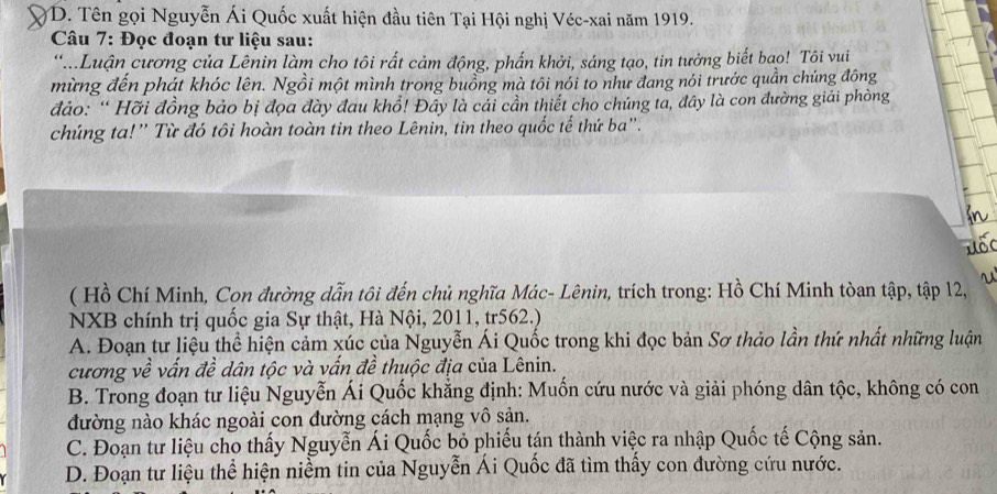 D. Tên gọi Nguyễn Ái Quốc xuất hiện đầu tiên Tại Hội nghị Véc-xai năm 1919.
Câu 7: Đọc đoạn tư liệu sau:
*Luận cương của Lênin làm cho tôi rất cảm động, phẩn khởi, sáng tạo, tin tưởng biết bao! Tôi vui
mừng đến phát khóc lên. Ngồi một mình trong buồng mà tôi nói to như đang nói trước quần chủng đông
đảo: “ Hỡi đồng bảo bị đọa đày đau khổ! Đây là cải cần thiết cho chúng ta, đây là con đường giải phòng
chúng ta!'' Từ đó tôi hoàn toàn tin theo Lênin, tin theo quốc tế thứ ba''.
u
( Hồ Chí Minh, Con đường dẫn tôi đến chủ nghĩa Mác- Lênin, trích trong: Hồ Chí Minh tòan tập, tập 12,
NXB chính trị quốc gia Sự thật, Hà Nội, 2011, tr562.)
A. Đoạn tư liệu thể hiện cảm xúc của Nguyễn Ái Quốc trong khi đọc bản Sơ thảo lần thứ nhất những luận
cương về vấn đề dân tộc và vấn đề thuộc địa của Lênin.
B. Trong đoạn tư liệu Nguyễn Ái Quốc khẳng định: Muốn cứu nước và giải phóng dân tộc, không có con
đường nào khác ngoài con đường cách mạng vô sản.
C. Đoạn tư liệu cho thấy Nguyễn Ái Quốc bỏ phiếu tán thành việc ra nhập Quốc tế Cộng sản.
D. Đoạn tư liệu thể hiện niềm tin của Nguyễn Ái Quốc đã tìm thấy con đường cứu nước.