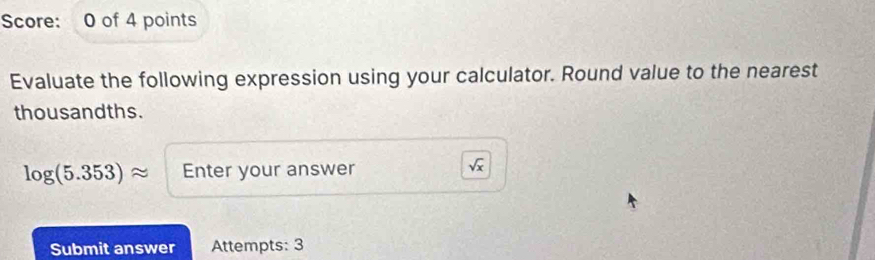 Score: 0 of 4 points 
Evaluate the following expression using your calculator. Round value to the nearest 
thousandths.
log (5.353)approx Enter your answer
sqrt(x)
Submit answer Attempts: 3