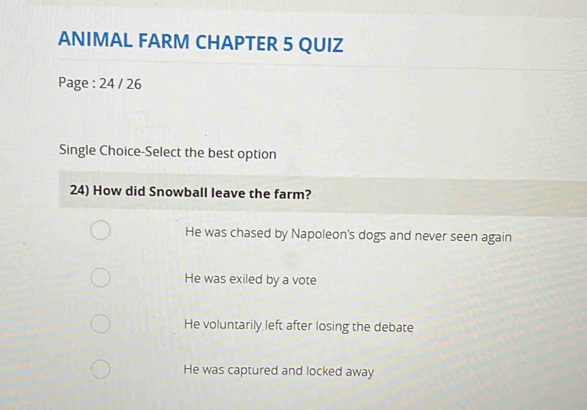 ANIMAL FARM CHAPTER 5 QUIZ
Page : 24 / 26
Single Choice-Select the best option
24) How did Snowball leave the farm?
He was chased by Napoleon's dogs and never seen again
He was exiled by a vote
He voluntarily left after losing the debate
He was captured and locked away