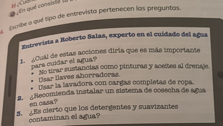 bị ¿Cual
a En qué consiste la
Escribe a qué tipo de entrevista pertenecen las preguntas.
Entrevista a Roberto Salas, experto en el cuidado del agua
1. ¿Cuál de estas acciones diría que es más importante
para cuidar el agua?
No tirar sustancias como pinturas y aceites al drenaje.
Usar llaves ahorradoras.
Usar la lavadora con cargas completas de ropa.
2. ¿Recomienda instalar un sistema de cosecha de agua
en casa?
3. ¿Es cierto que los detergentes y suavizantes
contaminan el agua?