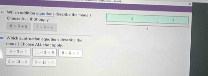 ×
€ Which addition equations describe the model?
Choose ALL that apply.
8=3+5 3+5=8
Which subtraction equations describe the
model? Choose ALL that apply.
8-3=5 11-3=8 8-5=3
5=13-8 8=13-5.