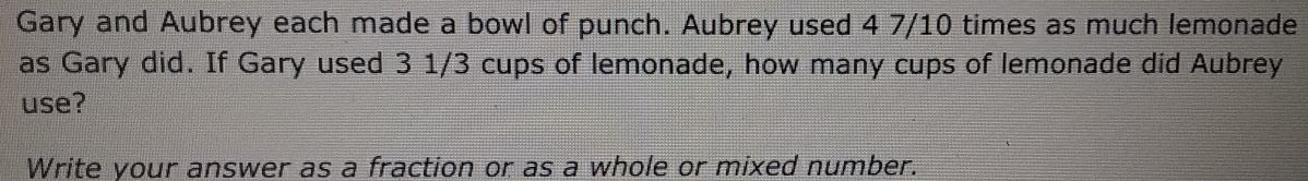 Gary and Aubrey each made a bowl of punch. Aubrey used 4 7/10 times as much lemonade 
as Gary did. If Gary used 3 1/3 cups of lemonade, how many cups of lemonade did Aubrey 
use? 
Write your answer as a fraction or as a whole or mixed number.