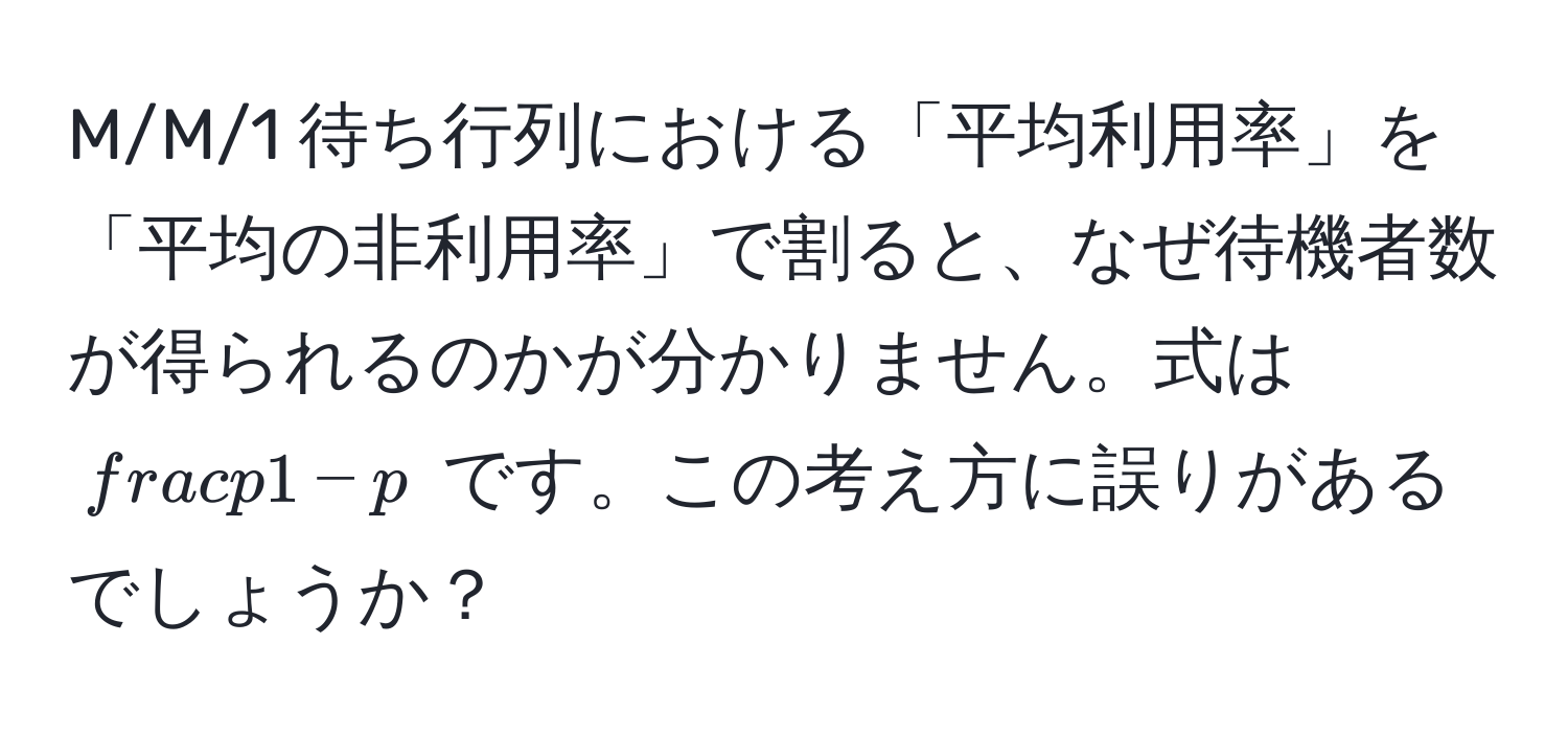 M/M/1 待ち行列における「平均利用率」を「平均の非利用率」で割ると、なぜ待機者数が得られるのかが分かりません。式は $ p/1 - p $ です。この考え方に誤りがあるでしょうか？