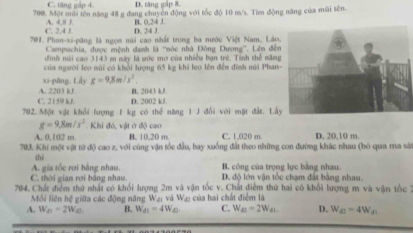 C. tăng gấp 4. D. tăng gấp 8.
700. Một mũi tên nặng 48 g đang chuyển động với tốc độ 10 m/s. Tìm động năng của mũi tên.
A. 4,8 J.
C. 2,4 J. D. 24 J. B. 0,24 J.
701. Phan-xi-păng là ngọn núi cao nhất trong ba nước Việt Nam, Lào
Campuchia, được mệnh danh là ''nóc nhà Đông Dương''. Lên đến
đính núi cao 3143 m này là ước mơ của nhiều bạn trẻ. Tỉnh thể năng
của người leo núi có khổi lượng 65 kg khi leo lên đến đinh núi Phan
xi-păng. Lấy g=9.8m/s^2.
A. 2203 kJ. B. 2043 kJ
C. 2159 kJ. D. 2002 kJ.
702. Một vật khổi lượng 1 kg có thể năng 1 J đối với mặt đất. Lấ
g=9,8m/s^2. Khi đó, vật ở độ cao
A. 0,102 m. B. 10,20 m. C. 1,020 m D. 20,10 m.
703. Khi một vật từ độ cao z, với cùng vận tốc đầu, bay xuống đất theo những con đường khác nhau (bỏ qua ma sát
thì
A. gia tốc rơi bằng nhau. B. công của trọng lực bằng nhau.
C. thời gian rơi bằng nhau. D. độ lớn vận tốc chạm đất bằng nhau.
704. Chất điểm thứ nhất có khối lượng 2m và vận tốc v. Chất điểm thứ hai có khối lượng m và vận tốc 2
Mồi liên hệ giữa các động năng Wạ₁ và Wa₂ của hai chất điểm là
A. W_d1=2W_d2. B. W_d1=4W_d2. C. W_d2=2W_d1. D. W_d2=4W_d1.