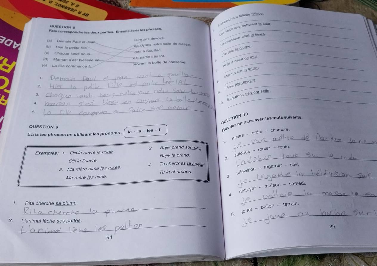 α 'lonnver d «8 
L'enseignant félicite l'élève 
QUESTION 8 
Fais correspondre les deux parties. Ensuite écris les phrases._ 
Les jardiniers nettoient la cour 
faire ses devoirs. 
(a) Demain Paul et Jean 
IOV (b) Hier la petite fille 
nettoyons notre salle de classe Le chasseur abat le lièvre. 
(c) Chaque lundi nous 
Jai pris la plume. 
iront à Souillac 
(d) Maman s'est blessée en 
est partie três tôt 
ouvrant la boite de conserve._ 
(e) La fille commence à 
Anju a peint ce mur 
1. 
_Mamta lira la lettre. 
2 
_Finis tes devoirs. 
3、 
9. 
4. 
_. Ecoutons ses conseils. 
5. 
_ 
QUESTION 10 
QUESTION 9 
Ecris les phrases en utilisant les pronoms : le - la - les - I' 
Fais des phrases avec les mots suivants. 
1. mettre - ordre - chambre 
2. Rajiv prend son sac 
_ 
2. autobus - rouler - route. 
Exemples: 1. Olivia ouvre la porte 
Rajiv le prend. 
Olivia L'ouvre 
3. Ma mère aime les roses. 4. Tu cherches ta soeur. 
_ 
_ 
3. télévision - regarder - soir. 
Tu la cherches. 
Ma mère les aime. 
4. nettoyer - maison - samedi. 
1. Rita cherche sa plume. 
_ 
_5. jouer - ballon - terrain. 
_ 
2. L'animal lèche ses pattes. 
_ 
95 
94