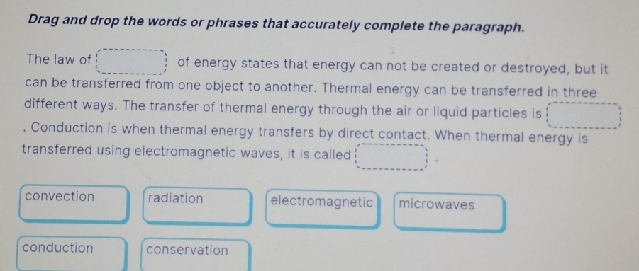 Drag and drop the words or phrases that accurately complete the paragraph.
The law of _  of energy states that energy can not be created or destroyed, but it
can be transferred from one object to another. Thermal energy can be transferred in three
different ways. The transfer of thermal energy through the air or liquid particles is .. 1/2
Conduction is when thermal energy transfers by direct contact. When thermal energy is
transferred using electromagnetic waves, it is called □
convection radiation electromagnetic microwaves
conduction conservation