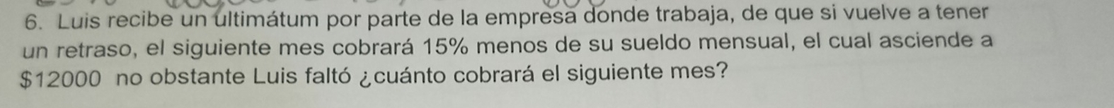 Luis recibe un ultimátum por parte de la empresa donde trabaja, de que si vuelve a tener 
un retraso, el siguiente mes cobrará 15% menos de su sueldo mensual, el cual asciende a
$12000 no obstante Luis faltó ¿cuánto cobrará el siguiente mes?